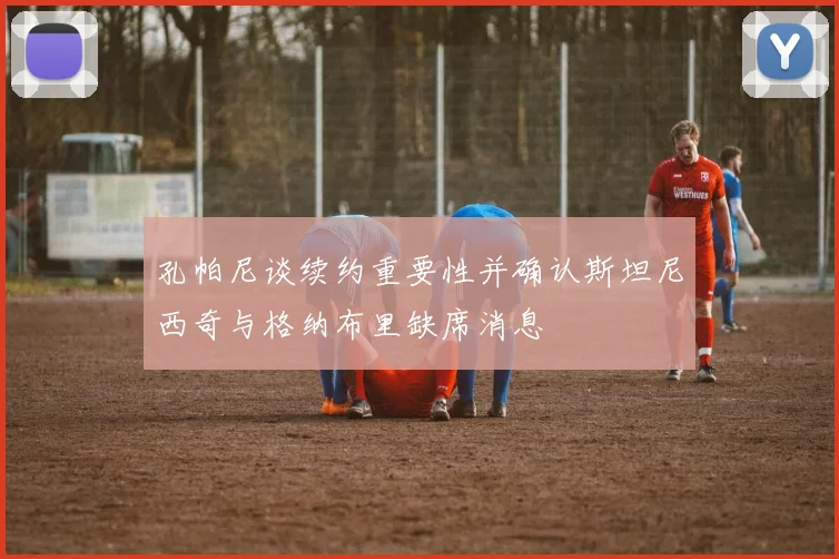 孔帕尼谈续约重要性并确认斯坦尼西奇与格纳布里缺席消息