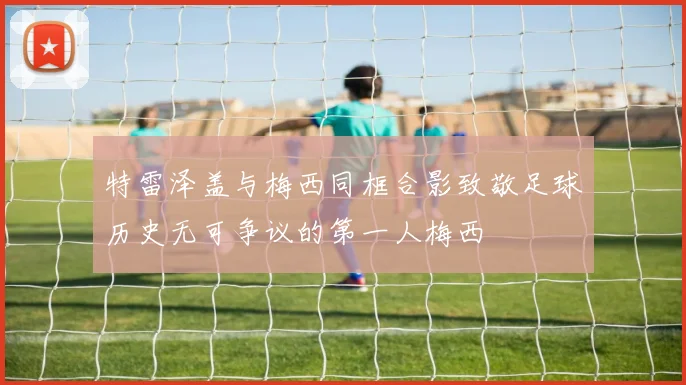 特雷泽盖与梅西同框合影致敬足球历史无可争议的第一人梅西