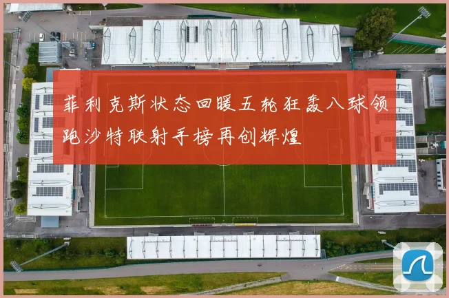 菲利克斯状态回暖五轮狂轰八球领跑沙特联射手榜再创辉煌