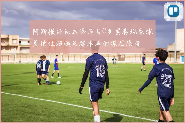 阿斯报评论本泽马与C罗罢赛现象球员地位超越足球本质的深层思考