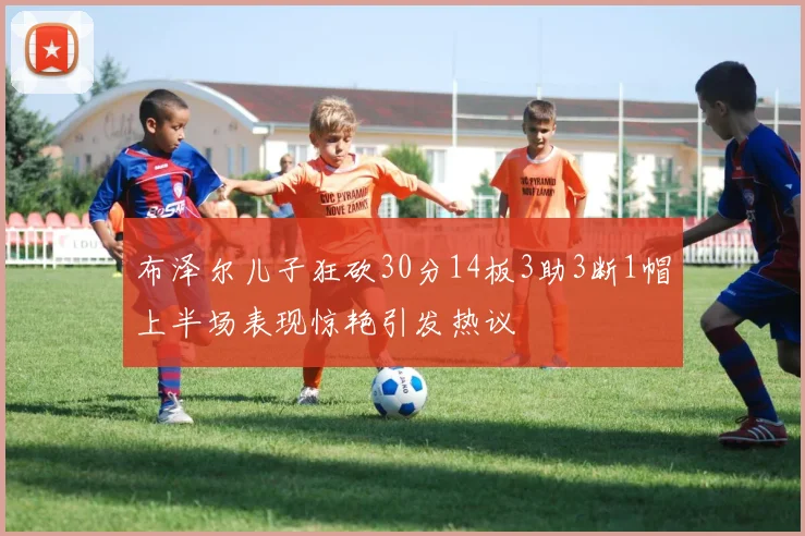 布泽尔儿子狂砍30分14板3助3断1帽上半场表现惊艳引发热议