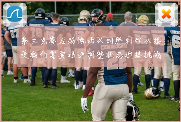 弗兰克赛后感慨西汉姆胜利难以接受我们需要迅速调整状态迎接挑战