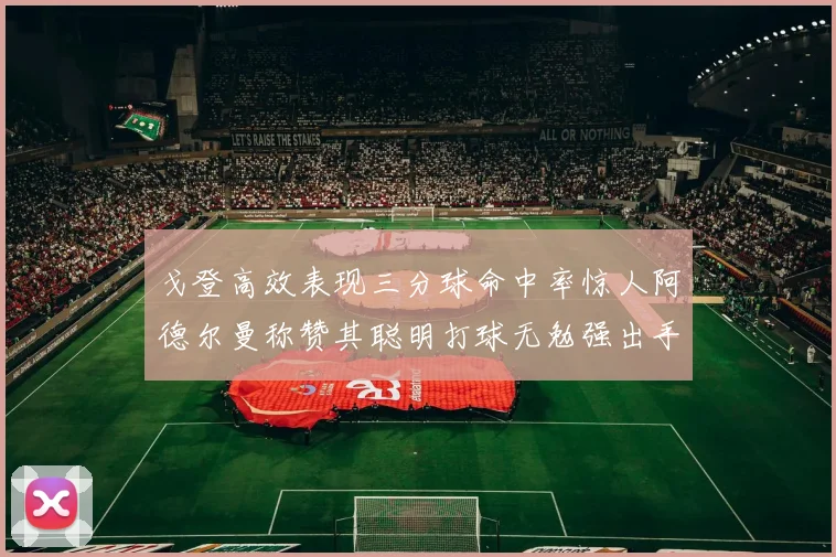 戈登高效表现三分球命中率惊人阿德尔曼称赞其聪明打球无勉强出手