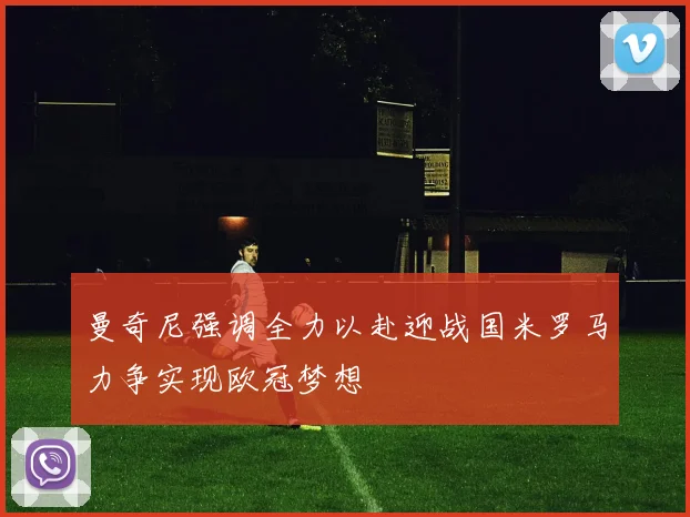 曼奇尼强调全力以赴迎战国米罗马力争实现欧冠梦想
