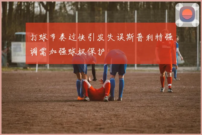 打球节奏过快引发失误斯普利特强调需加强球权保护