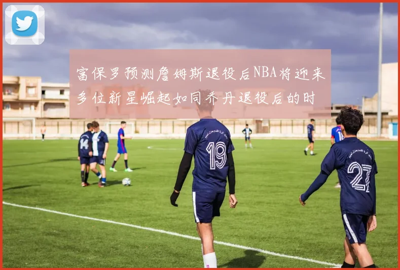 富保罗预测詹姆斯退役后NBA将迎来多位新星崛起如同乔丹退役后的时代