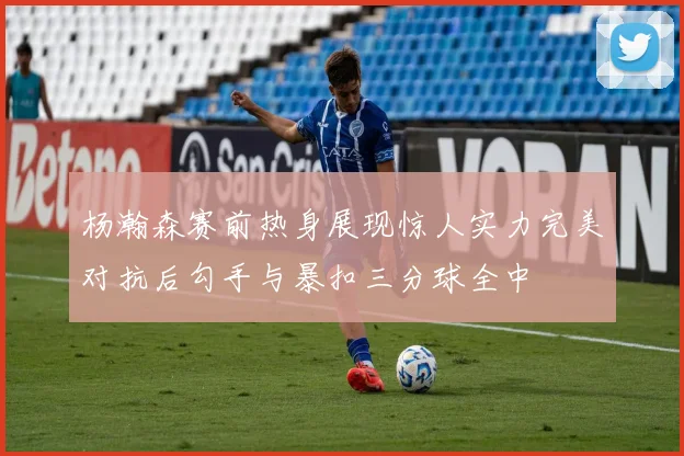 杨瀚森赛前热身展现惊人实力完美对抗后勾手与暴扣三分球全中