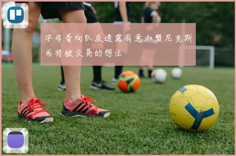 字母哥向队友透露有意加盟尼克斯或将被交易的想法