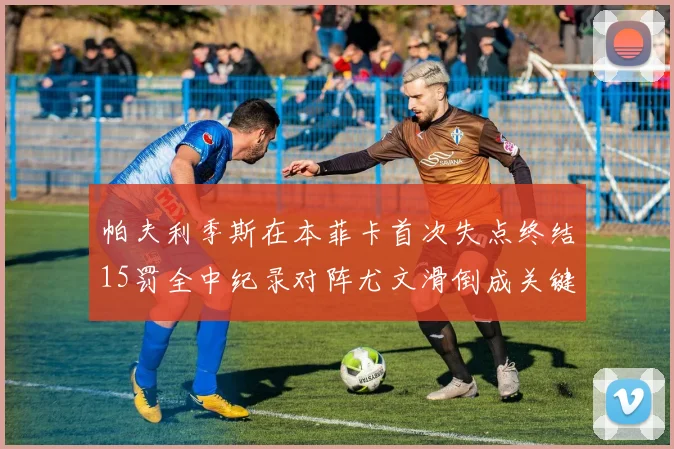 帕夫利季斯在本菲卡首次失点终结15罚全中纪录对阵尤文滑倒成关键时刻