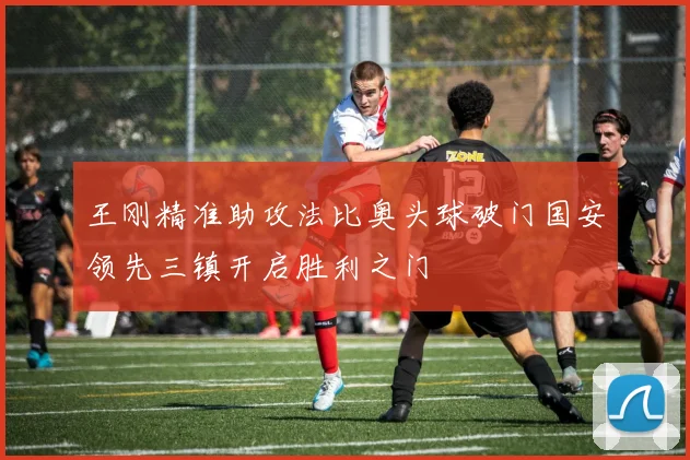 王刚精准助攻法比奥头球破门国安领先三镇开启胜利之门