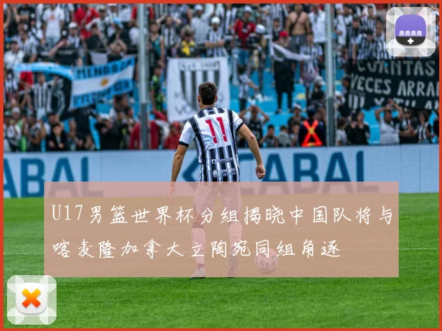 U17男篮世界杯分组揭晓中国队将与喀麦隆加拿大立陶宛同组角逐