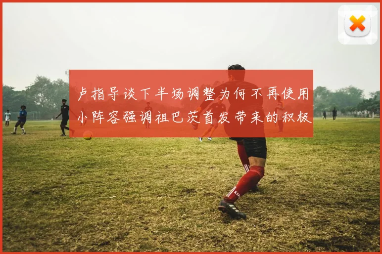 卢指导谈下半场调整为何不再使用小阵容强调祖巴茨首发带来的积极效果