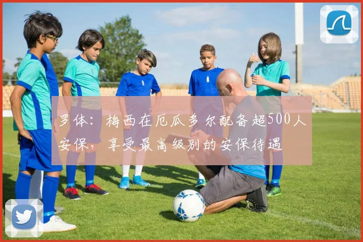 罗体：梅西在厄瓜多尔配备超500人安保，享受最高级别的安保待遇