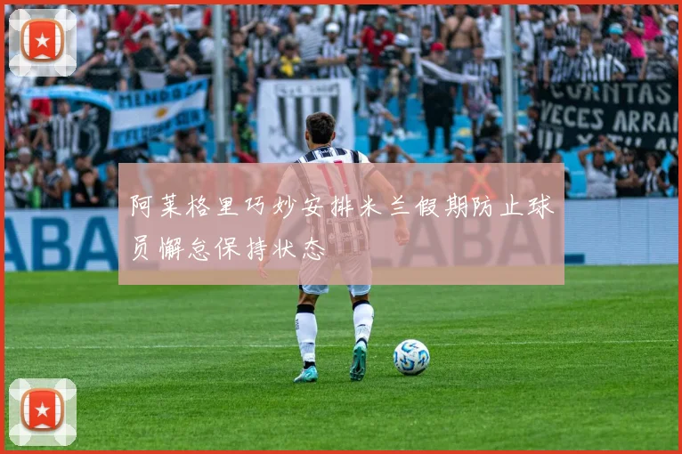 阿莱格里巧妙安排米兰假期防止球员懈怠保持状态