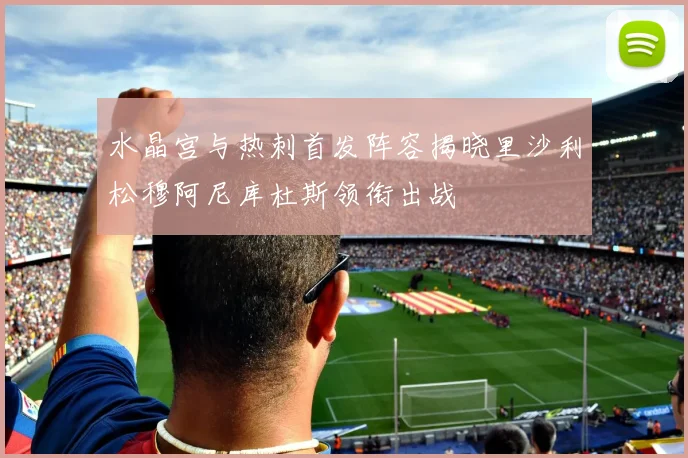 水晶宫与热刺首发阵容揭晓里沙利松穆阿尼库杜斯领衔出战