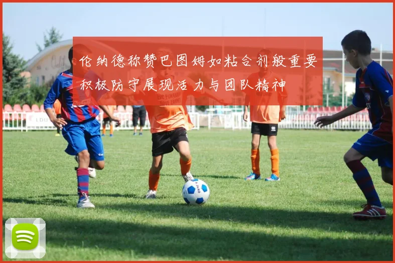 伦纳德称赞巴图姆如粘合剂般重要积极防守展现活力与团队精神