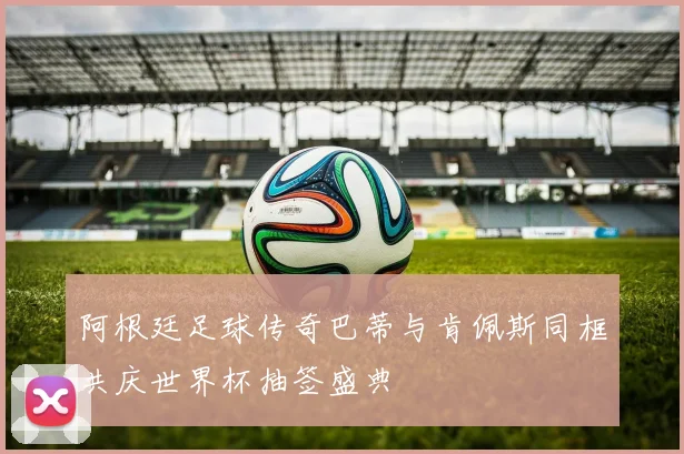 阿根廷足球传奇巴蒂与肯佩斯同框共庆世界杯抽签盛典