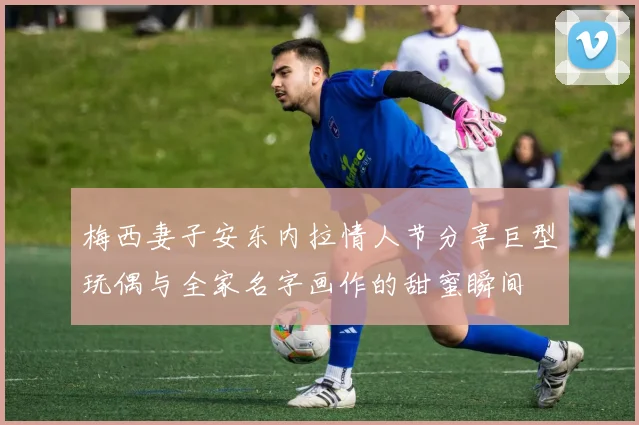 梅西妻子安东内拉情人节分享巨型玩偶与全家名字画作的甜蜜瞬间