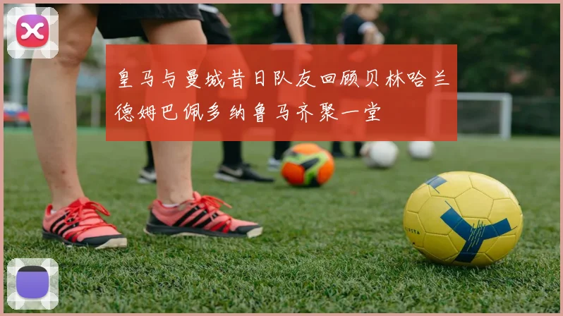 皇马与曼城昔日队友回顾贝林哈兰德姆巴佩多纳鲁马齐聚一堂