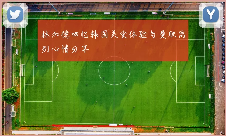 林加德回忆韩国美食体验与曼联离别心情分享