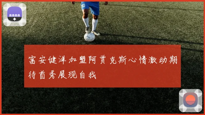 富安健洋加盟阿贾克斯心情激动期待首秀展现自我