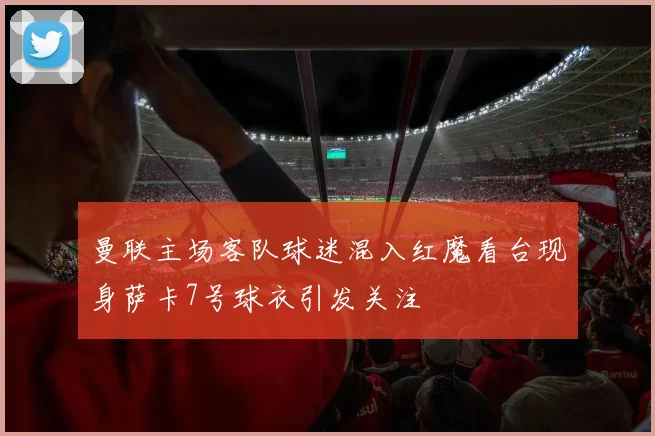 曼联主场客队球迷混入红魔看台现身萨卡7号球衣引发关注