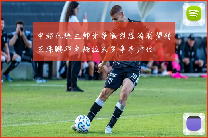 中超代理主帅竞争激烈陈涛有望转正韩鹏邓卓翔拉米罗争夺帅位