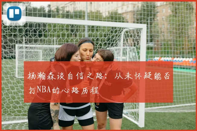 杨瀚森谈自信之路：从未怀疑能否打NBA的心路历程