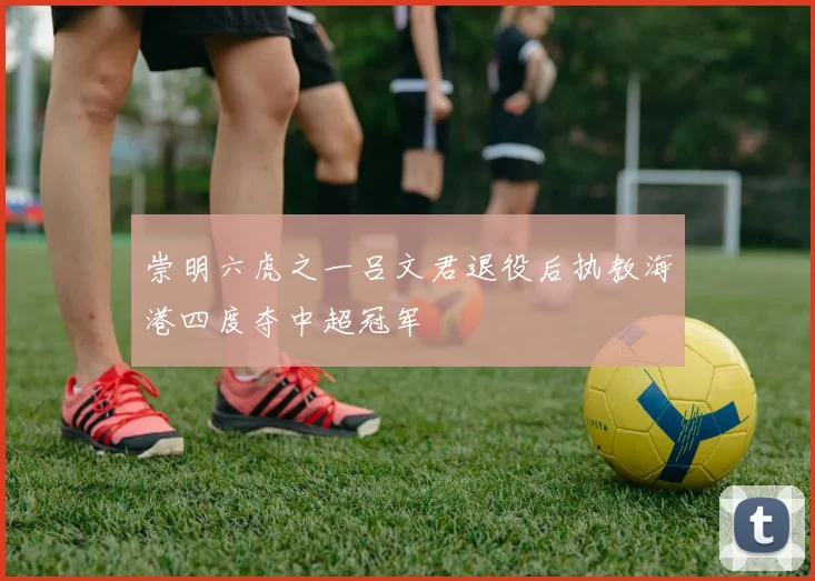 崇明六虎之一吕文君退役后执教海港四度夺中超冠军