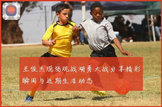 王俊杰现场观战湖勇大战分享精彩瞬间与近期生活动态