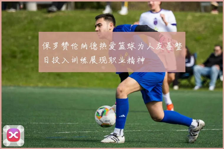 保罗赞伦纳德热爱篮球为人友善整日投入训练展现职业精神