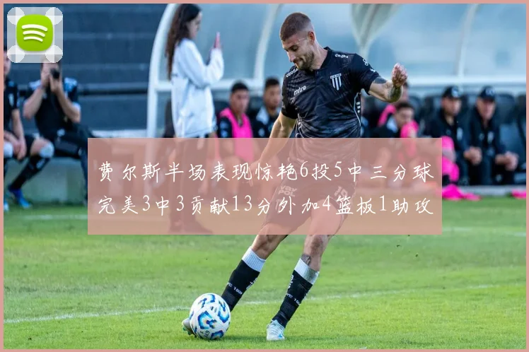费尔斯半场表现惊艳6投5中三分球完美3中3贡献13分外加4篮板1助攻4抢断